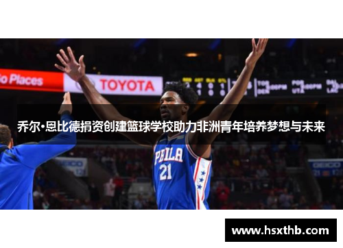 乔尔·恩比德捐资创建篮球学校助力非洲青年培养梦想与未来