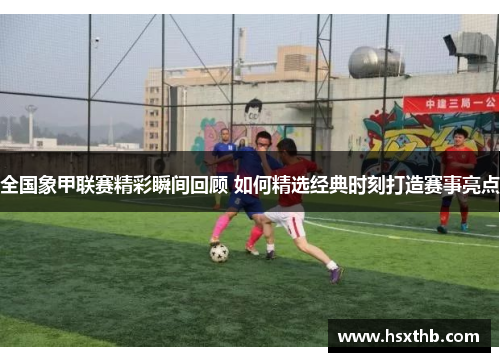 全国象甲联赛精彩瞬间回顾 如何精选经典时刻打造赛事亮点