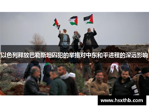 以色列释放巴勒斯坦囚犯的举措对中东和平进程的深远影响