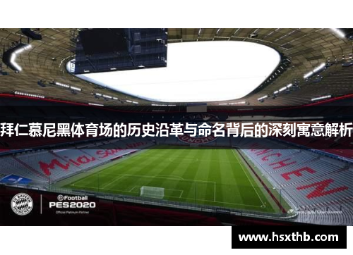 拜仁慕尼黑体育场的历史沿革与命名背后的深刻寓意解析